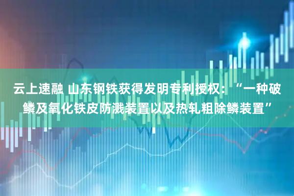 云上速融 山东钢铁获得发明专利授权：“一种破鳞及氧化铁皮防溅装置以及热轧粗除鳞装置”
