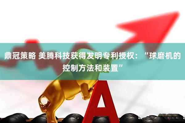 鼎冠策略 美腾科技获得发明专利授权：“球磨机的控制方法和装置”