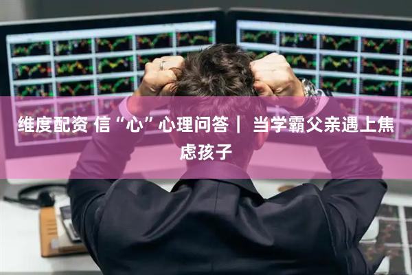 维度配资 信“心”心理问答｜ 当学霸父亲遇上焦虑孩子