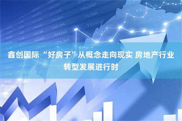 鑫创国际 “好房子”从概念走向现实 房地产行业转型发展进行时