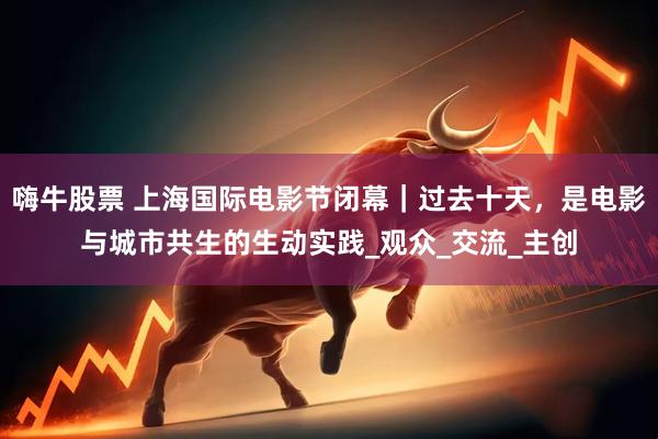 嗨牛股票 上海国际电影节闭幕｜过去十天，是电影与城市共生的生动实践_观众_交流_主创