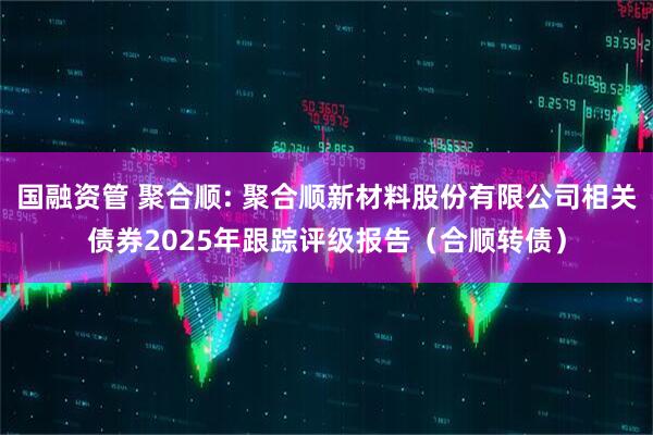 国融资管 聚合顺: 聚合顺新材料股份有限公司相关债券2025年跟踪评级报告（合顺转债）