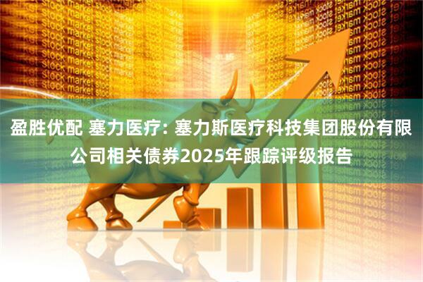 盈胜优配 塞力医疗: 塞力斯医疗科技集团股份有限公司相关债券2025年跟踪评级报告
