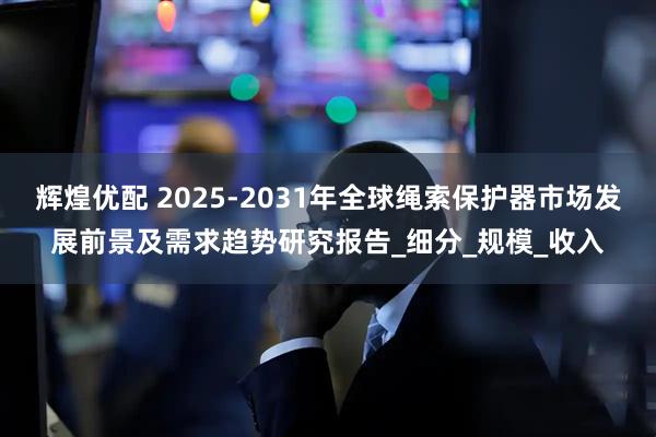 辉煌优配 2025-2031年全球绳索保护器市场发展前景及需求趋势研究报告_细分_规模_收入