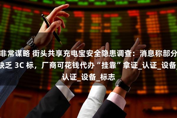非常谋略 街头共享充电宝安全隐患调查：消息称部分产品缺乏 3C 标，厂商可花钱代办“挂靠”拿证_认证_设备_标志