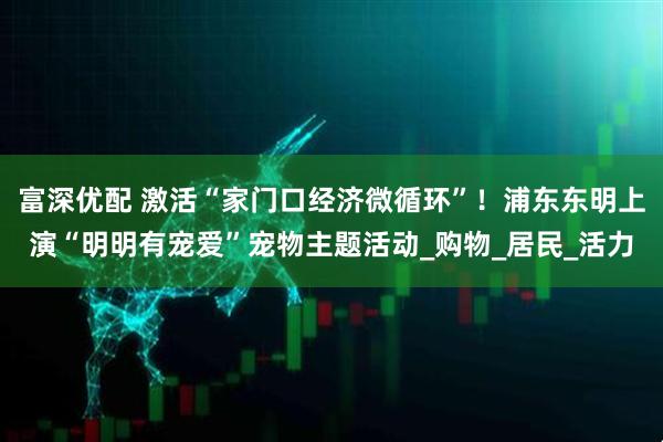 富深优配 激活“家门口经济微循环”！浦东东明上演“明明有宠爱”宠物主题活动_购物_居民_活力