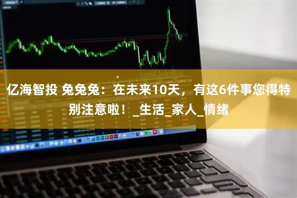 亿海智投 兔兔兔：在未来10天，有这6件事您得特别注意啦！_生活_家人_情绪
