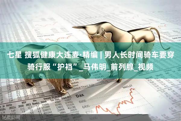 七星 搜狐健康大连麦·精编 | 男人长时间骑车要穿骑行服“护裆”_马伟明_前列腺_视频