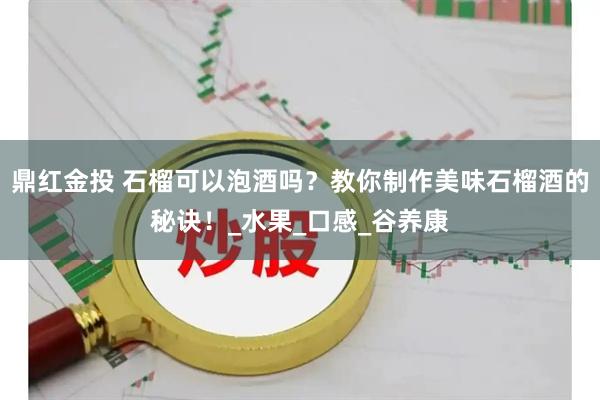 鼎红金投 石榴可以泡酒吗？教你制作美味石榴酒的秘诀！_水果_口感_谷养康