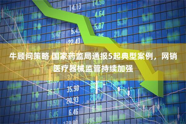 牛顾问策略 国家药监局通报5起典型案例，网销医疗器械监管持续加强