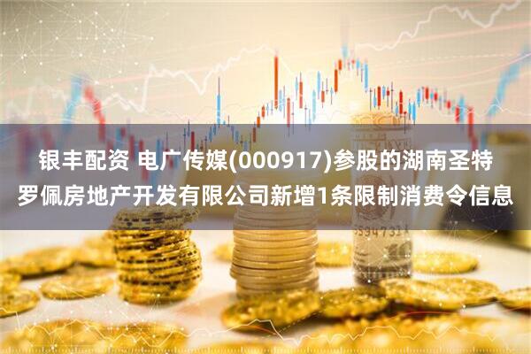 银丰配资 电广传媒(000917)参股的湖南圣特罗佩房地产开发有限公司新增1条限制消费令信息