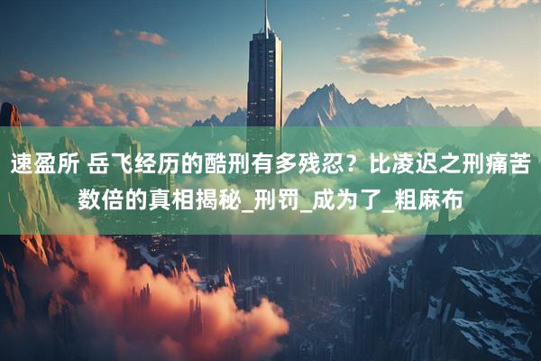 速盈所 岳飞经历的酷刑有多残忍？比凌迟之刑痛苦数倍的真相揭秘_刑罚_成为了_粗麻布