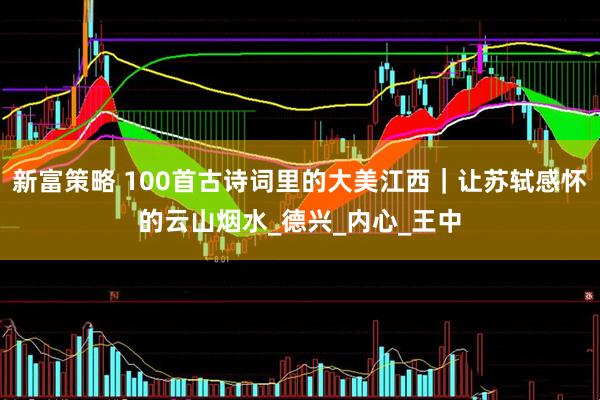 新富策略 100首古诗词里的大美江西｜让苏轼感怀的云山烟水_德兴_内心_王中