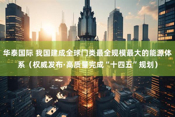 华泰国际 我国建成全球门类最全规模最大的能源体系（权威发布·高质量完成“十四五”规划）