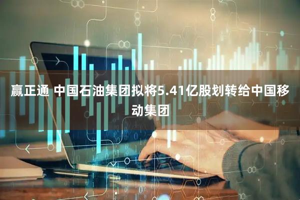 赢正通 中国石油集团拟将5.41亿股划转给中国移动集团