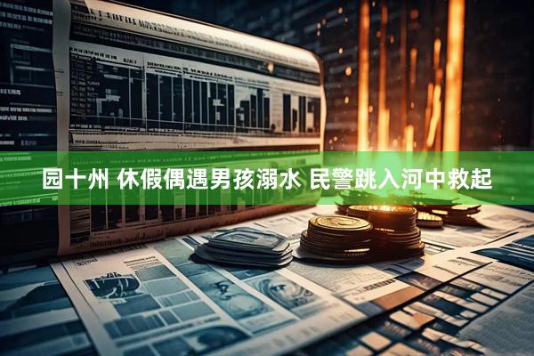 园十州 休假偶遇男孩溺水 民警跳入河中救起