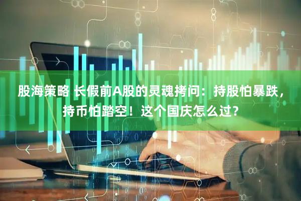 股海策略 长假前A股的灵魂拷问：持股怕暴跌，持币怕踏空！这个国庆怎么过？