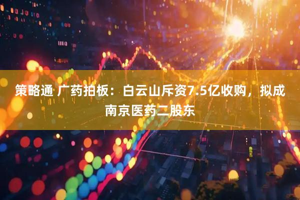策略通 广药拍板：白云山斥资7.5亿收购，拟成南京医药二股东