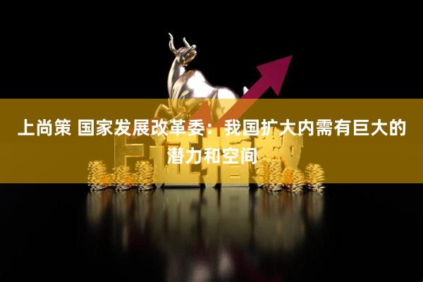 上尚策 国家发展改革委：我国扩大内需有巨大的潜力和空间