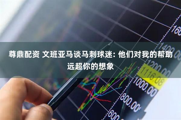 尊鼎配资 文班亚马谈马刺球迷: 他们对我的帮助远超你的想象